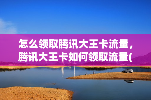 怎么领取腾讯大王卡流量，腾讯大王卡如何领取流量(腾讯大王卡哪里可以领流量)