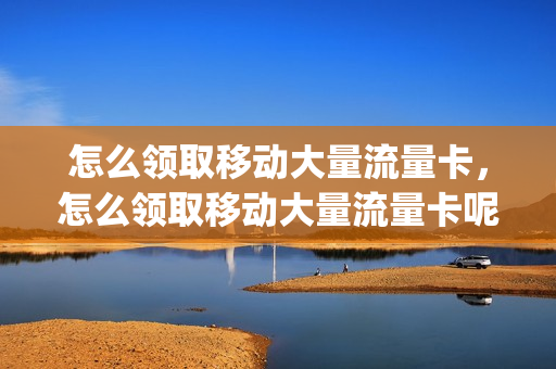 怎么领取移动大量流量卡，怎么领取移动大量流量卡呢(移动电话卡领流量)