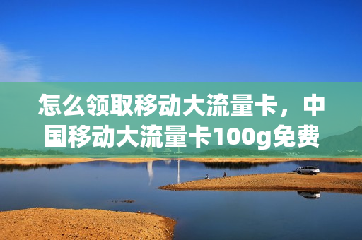 怎么领取移动大流量卡，中国移动大流量卡100g免费领取(中国移动免费领取的流量卡要怎么用)