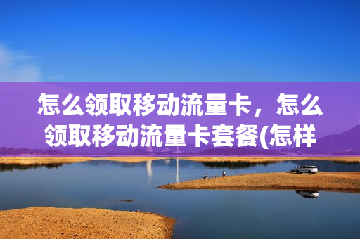 怎么领取移动流量卡，怎么领取移动流量卡套餐(怎样免费领取移动流量卡)