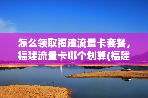 怎么领取福建流量卡套餐，福建流量卡哪个划算(福建什么卡流量最多最便宜)