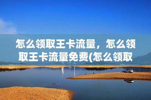 怎么领取王卡流量，怎么领取王卡流量免费(怎么领取王卡流量,怎么领取王卡流量免费的)