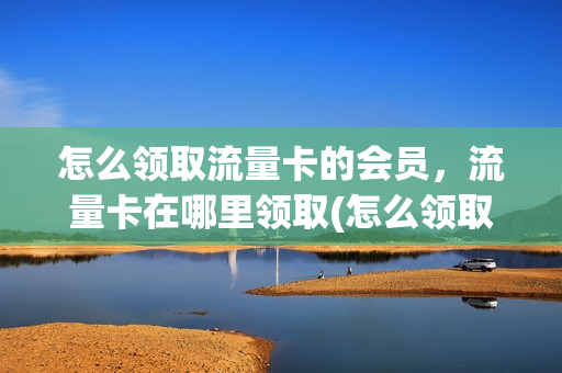 怎么领取流量卡的会员，流量卡在哪里领取(怎么领取流量包送的会员)