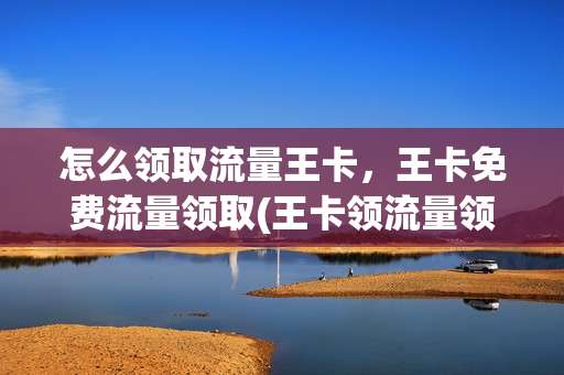 怎么领取流量王卡，王卡免费流量领取(王卡领流量领取怎么领取)