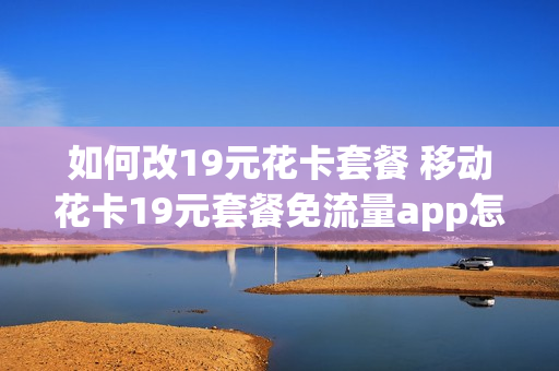 如何改19元花卡套餐 移动花卡19元套餐免流量app怎么更换