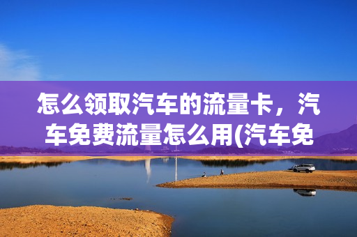怎么领取汽车的流量卡，汽车免费流量怎么用(汽车免费流量是啥)