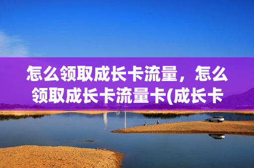 怎么领取成长卡流量，怎么领取成长卡流量卡(成长卡有什么好处)