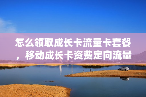 怎么领取成长卡流量卡套餐，移动成长卡资费定向流量(移动成长卡资费是什么意思)