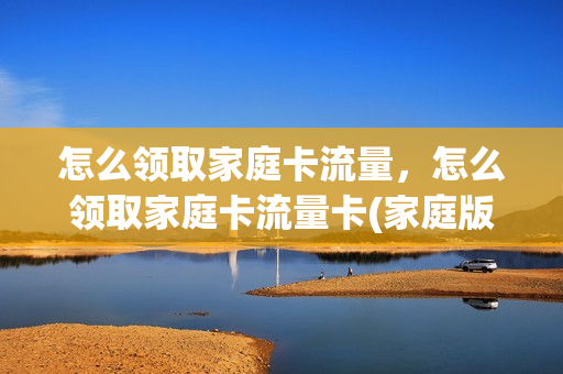 怎么领取家庭卡流量，怎么领取家庭卡流量卡(家庭版流量套餐卡)