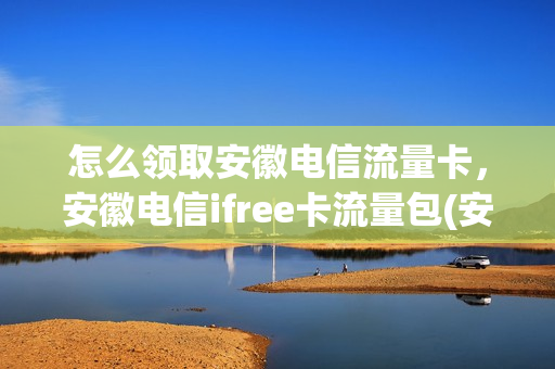 怎么领取安徽电信流量卡，安徽电信ifree卡流量包(安徽电信流量来啦)