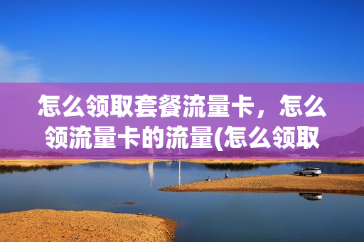 怎么领取套餐流量卡，怎么领流量卡的流量(怎么领取免费的流量套餐)