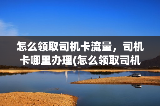 怎么领取司机卡流量，司机卡哪里办理(怎么领取司机卡流量,司机卡哪里办理呢)