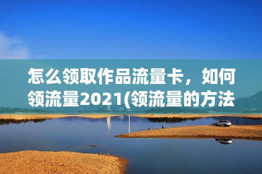 怎么领取作品流量卡，如何领流量2021(领流量的方法)