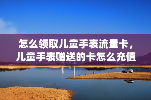 怎么领取儿童手表流量卡，儿童手表赠送的卡怎么充值(儿童手表的电话卡怎么办理)