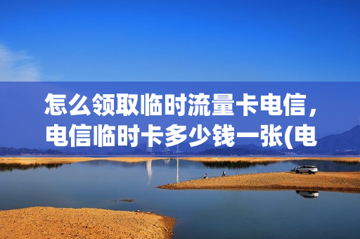 怎么领取临时流量卡电信，电信临时卡多少钱一张(电信有没有临时套餐)