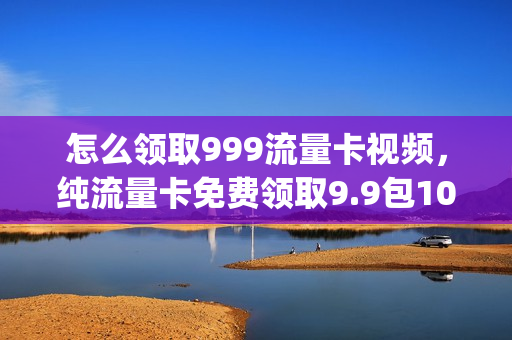 怎么领取999流量卡视频，纯流量卡免费领取9.9包100g流量申请(29.9元999g流量卡)