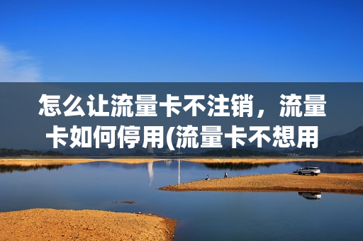怎么让流量卡不注销，流量卡如何停用(流量卡不想用了怎么注销)