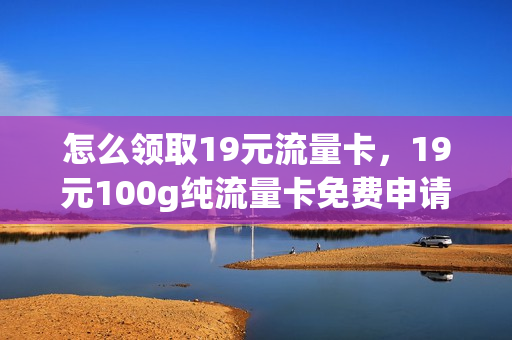 怎么领取19元流量卡，19元100g纯流量卡免费申请(19元80g纯流量卡免费领取)