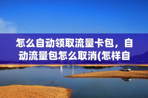 怎么自动领取流量卡包，自动流量包怎么取消(怎样自助取消流量包)