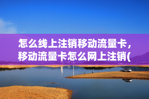 怎么线上注销移动流量卡，移动流量卡怎么网上注销(移动流量卡怎么销号)