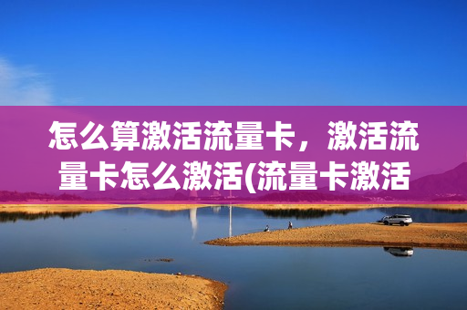 怎么算激活流量卡，激活流量卡怎么激活(流量卡激活是什么意思)