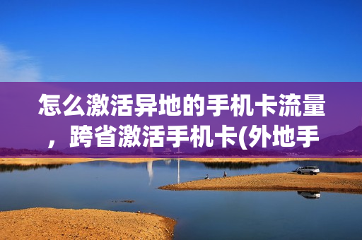 怎么激活异地的手机卡流量，跨省激活手机卡(外地手机卡怎么在本地激活)