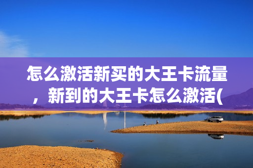 怎么激活新买的大王卡流量，新到的大王卡怎么激活(刚申请的大王卡怎么激活)