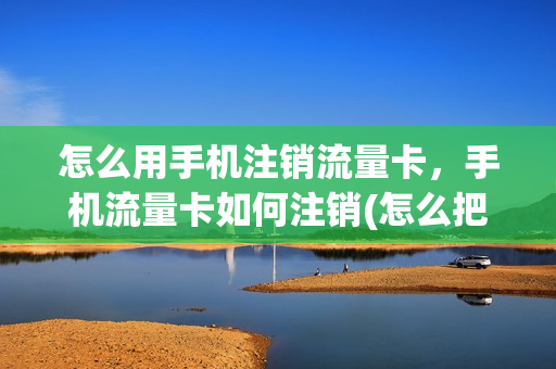 怎么用手机注销流量卡，手机流量卡如何注销(怎么把流量卡注销)