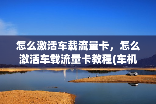 怎么激活车载流量卡，怎么激活车载流量卡教程(车机流量卡怎样充值)