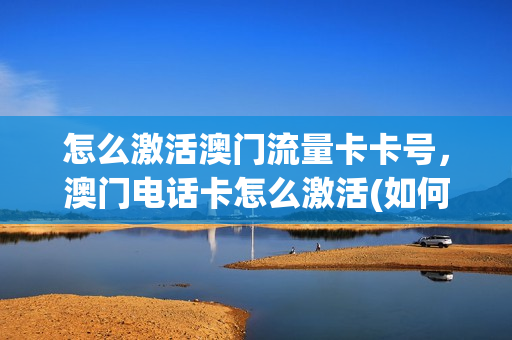 怎么激活澳门流量卡卡号，澳门电话卡怎么激活(如何激活澳门流量)
