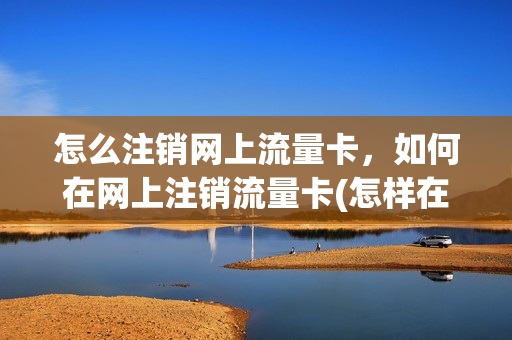 怎么注销网上流量卡，如何在网上注销流量卡(怎样在网上注销流量卡)