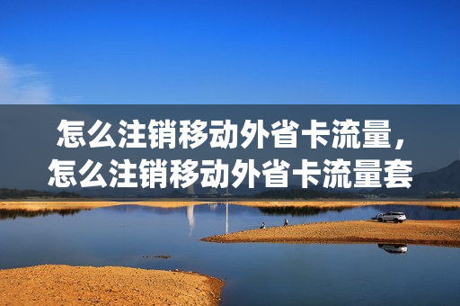 怎么注销移动外省卡流量，怎么注销移动外省卡流量套餐(移动外地怎么销卡)