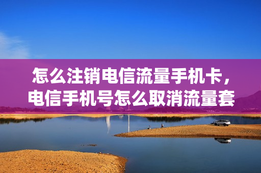 怎么注销电信流量手机卡，电信手机号怎么取消流量套餐(电信卡怎么取消流量套餐业务)