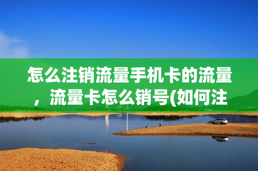 怎么注销流量手机卡的流量，流量卡怎么销号(如何注销流量卡号)