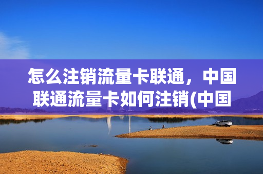 怎么注销流量卡联通，中国联通流量卡如何注销(中国联通流量卡怎么取消)