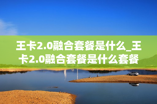 王卡2.0融合套餐是什么_王卡2.0融合套餐是什么套餐