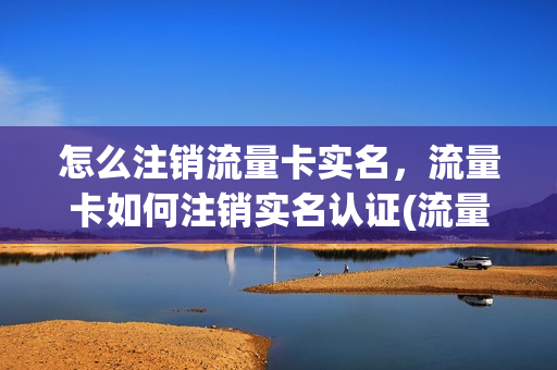 怎么注销流量卡实名，流量卡如何注销实名认证(流量卡怎么消除实名认证)
