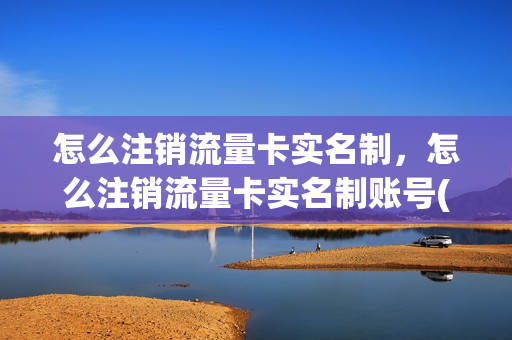 怎么注销流量卡实名制，怎么注销流量卡实名制账号(已实名的流量卡怎么注销)