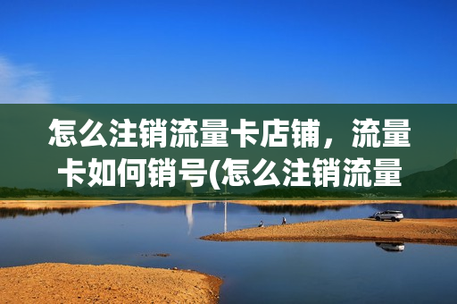 怎么注销流量卡店铺，流量卡如何销号(怎么注销流量卡店铺,流量卡如何销号呢)