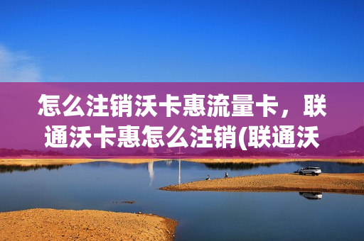 怎么注销沃卡惠流量卡，联通沃卡惠怎么注销(联通沃卡惠好用吗)
