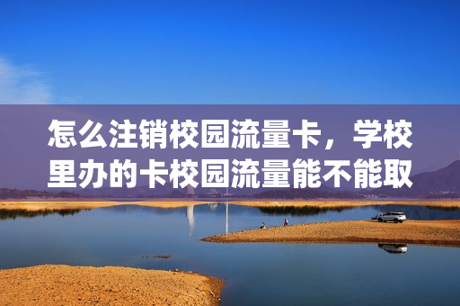 怎么注销校园流量卡，学校里办的卡校园流量能不能取消(校园流量可以取消吗)