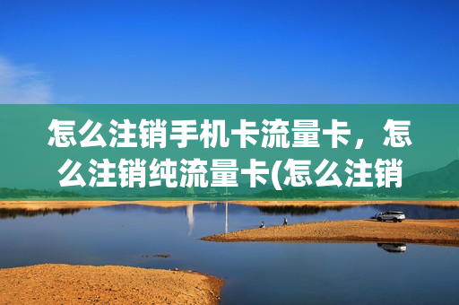 怎么注销手机卡流量卡，怎么注销纯流量卡(怎么注销手机卡流量卡,怎么注销纯流量卡)