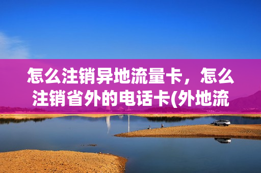 怎么注销异地流量卡，怎么注销省外的电话卡(外地流量卡在本地怎么取消)