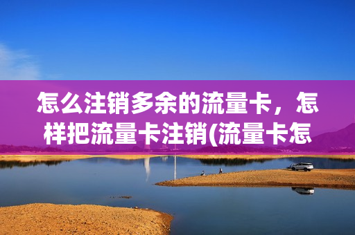 怎么注销多余的流量卡，怎样把流量卡注销(流量卡怎么能销户)