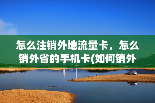 怎么注销外地流量卡，怎么销外省的手机卡(如何销外地手机卡)