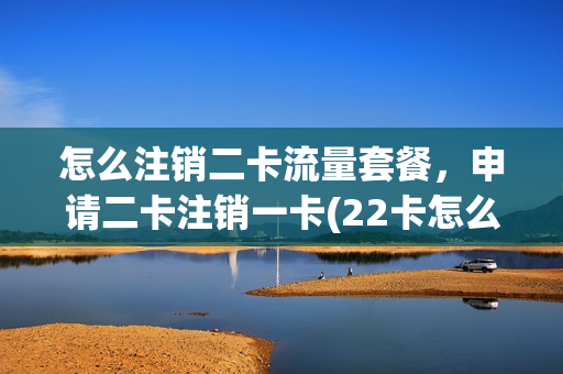 怎么注销二卡流量套餐，申请二卡注销一卡(22卡怎么注销)
