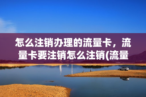 怎么注销办理的流量卡，流量卡要注销怎么注销(流量卡怎么注销掉)