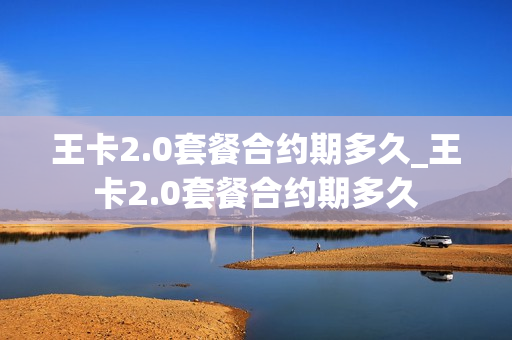 王卡2.0套餐合约期多久_王卡2.0套餐合约期多久