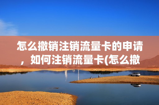 怎么撤销注销流量卡的申请，如何注销流量卡(怎么撤销注销流量卡的申请,如何注销流量卡呢)