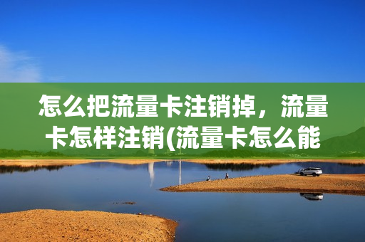 怎么把流量卡注销掉，流量卡怎样注销(流量卡怎么能销户)